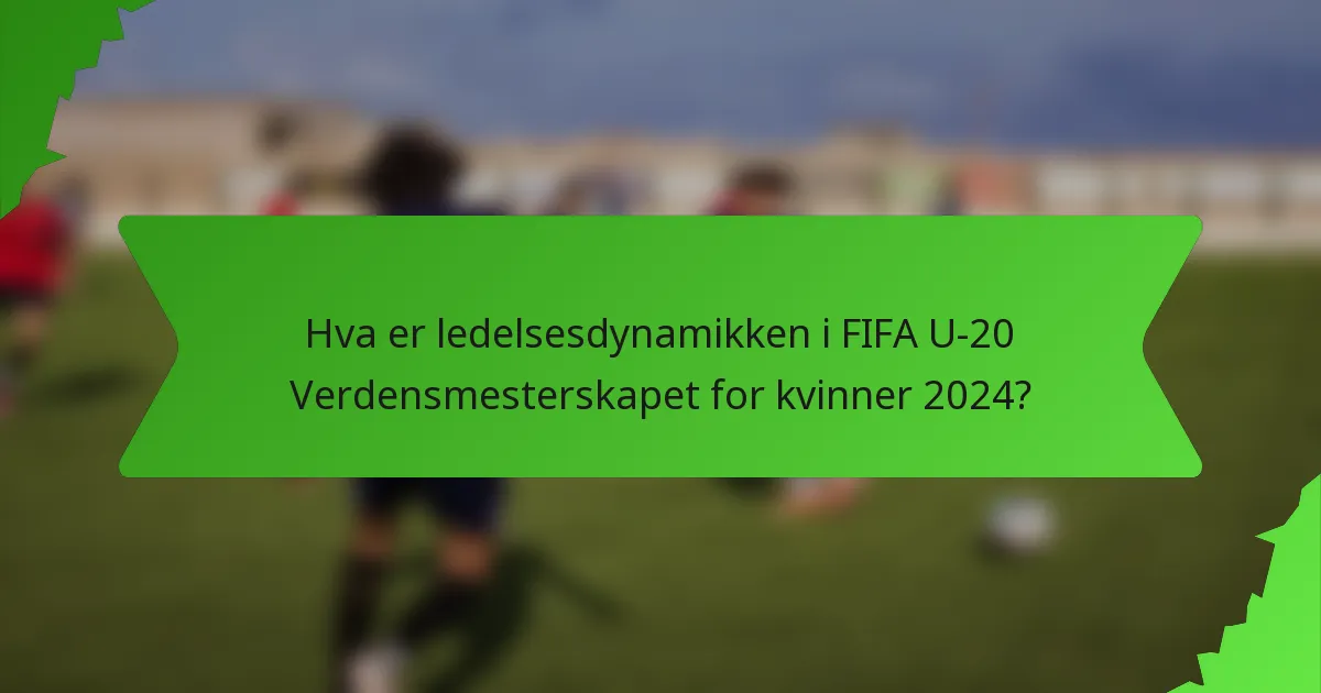 Hva er ledelsesdynamikken i FIFA U-20 Verdensmesterskapet for kvinner 2024?