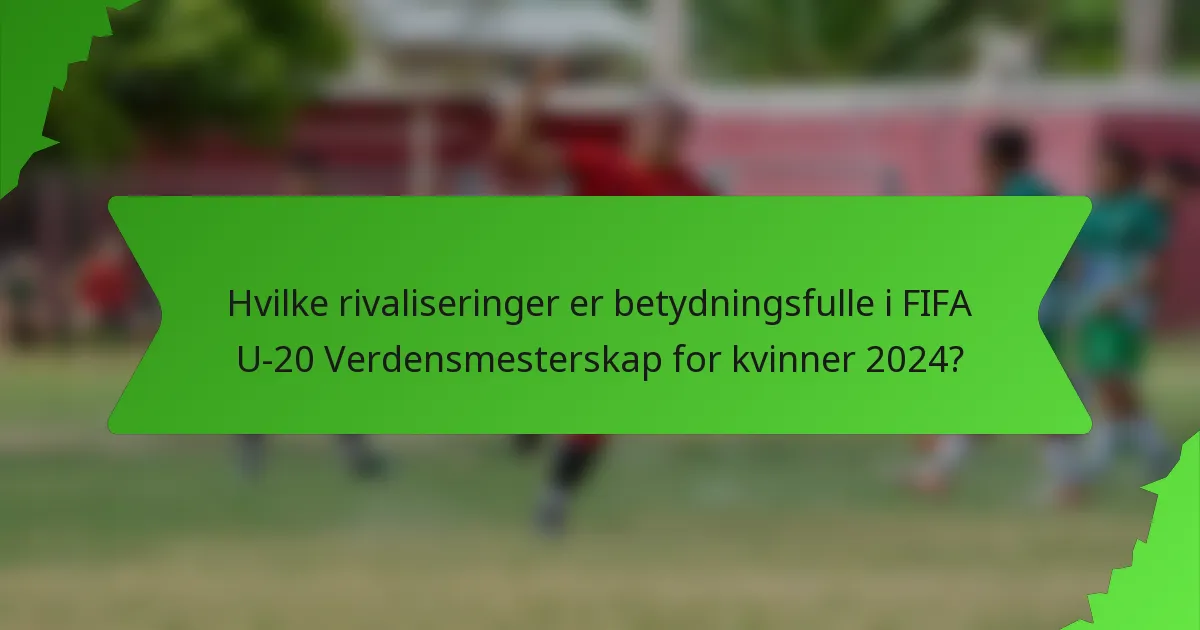 Hvilke rivaliseringer er betydningsfulle i FIFA U-20 Verdensmesterskap for kvinner 2024?